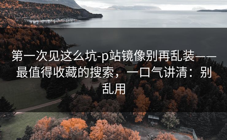 第一次见这么坑-p站镜像别再乱装——最值得收藏的搜索，一口气讲清：别乱用