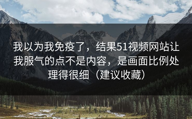 我以为我免疫了,结果51视频网站让我服气的点不是内容,是画面比例处理得很细(建议收藏) 我以为我免疫了,结果51视频网站让我服气的点不是内容,是画面比例处理得很细(建议收藏)