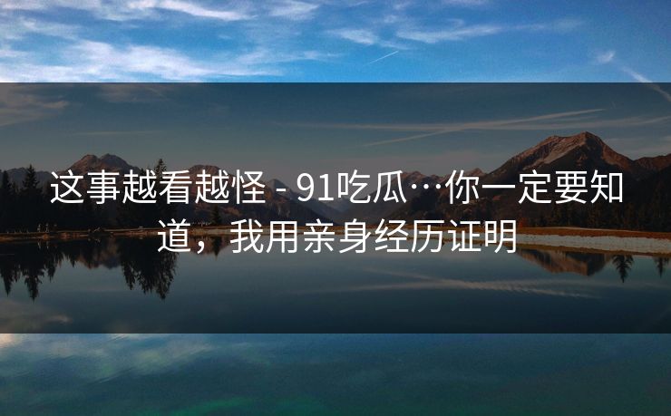 这事越看越怪 - 91吃瓜…你一定要知道，我用亲身经历证明