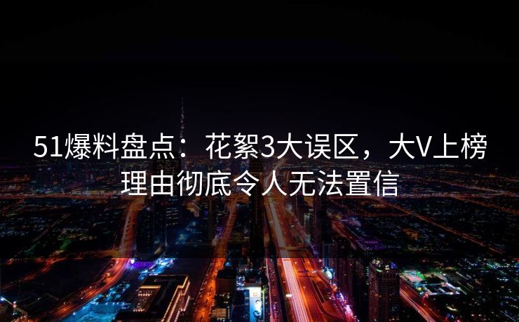 51爆料盘点：花絮3大误区，大V上榜理由彻底令人无法置信