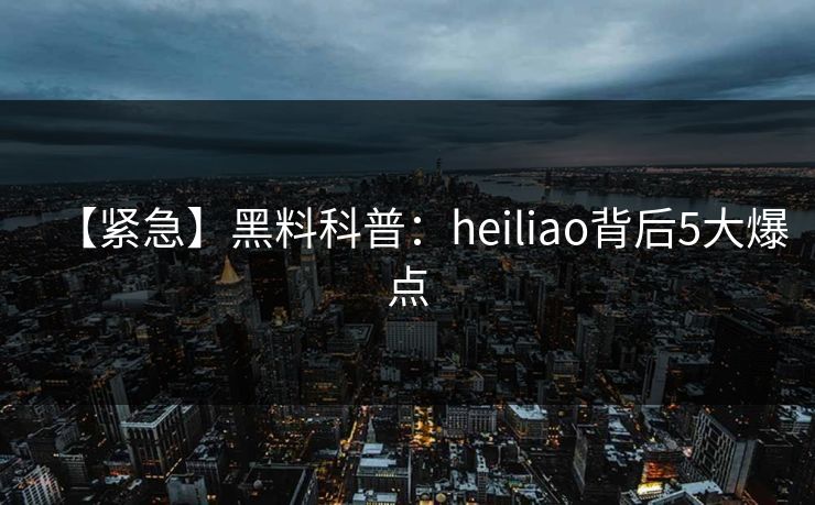 【紧急】黑料科普：heiliao背后5大爆点