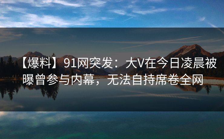 【爆料】91网突发:大V在今日凌晨被曝曾参与内幕,无法自持席卷全网 【爆料】91网突发:大V在今日凌晨被曝曾参与内幕,无法自持席卷全网