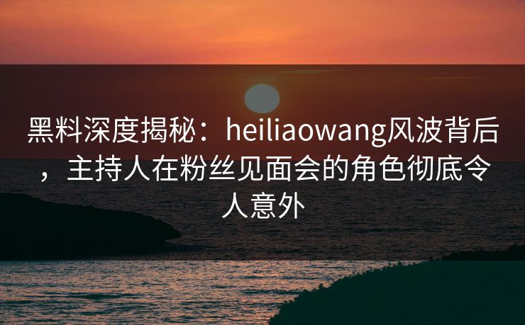 黑料深度揭秘:heiliaowang风波背后,主持人在粉丝见面会的角色彻底令人意外 黑料深度揭秘:heiliaowang风波背后,主持人在粉丝见面会的角色彻底令人意外