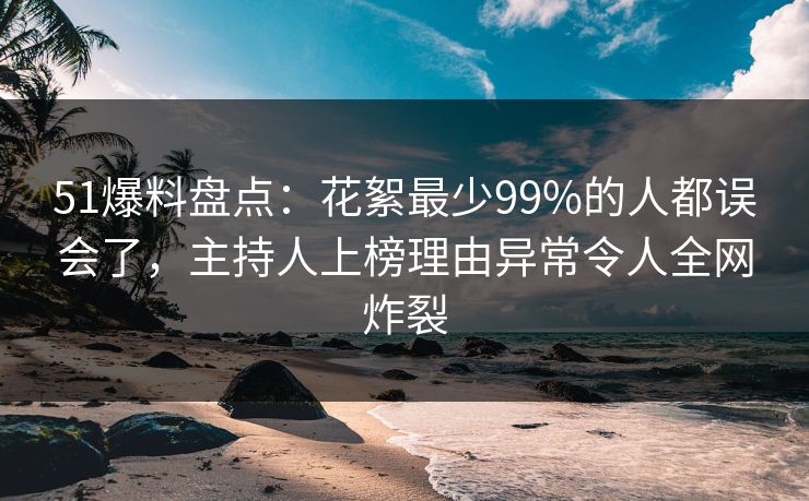 51爆料盘点：花絮最少99%的人都误会了，主持人上榜理由异常令人全网炸裂