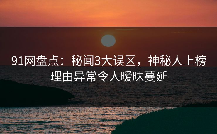 91网盘点：秘闻3大误区，神秘人上榜理由异常令人暧昧蔓延