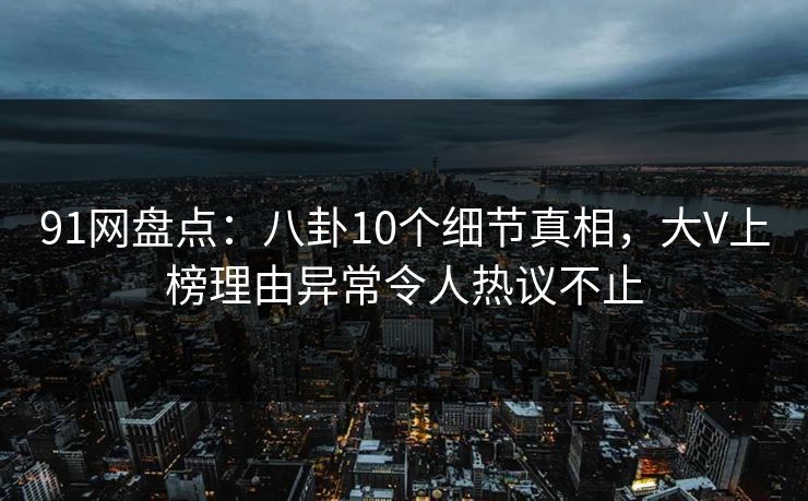 91网盘点：八卦10个细节真相，大V上榜理由异常令人热议不止