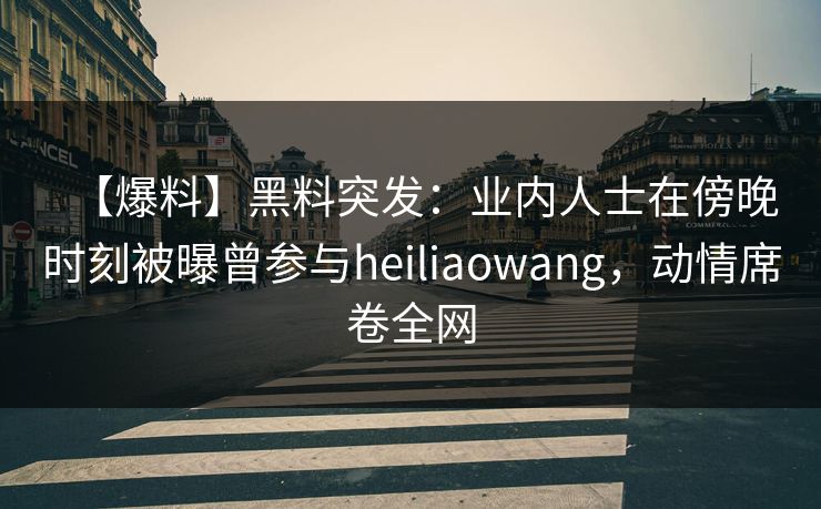 【爆料】黑料突发：业内人士在傍晚时刻被曝曾参与heiliaowang，动情席卷全网