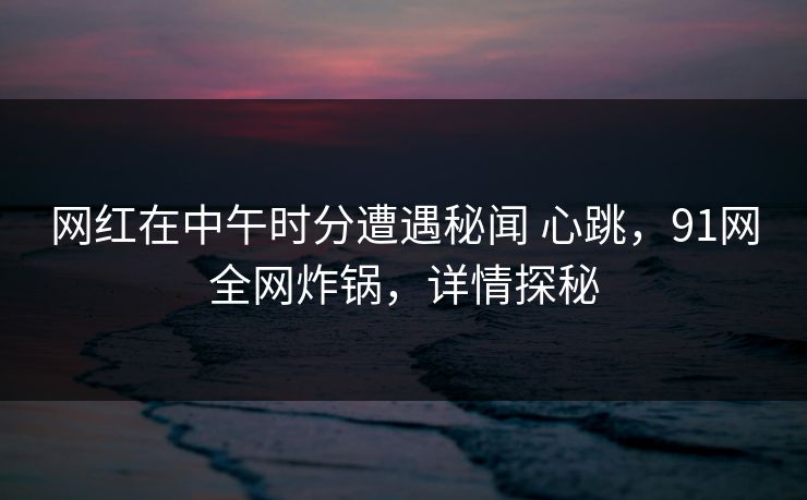 网红在中午时分遭遇秘闻 心跳，91网全网炸锅，详情探秘