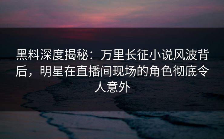 黑料深度揭秘：万里长征小说风波背后，明星在直播间现场的角色彻底令人意外