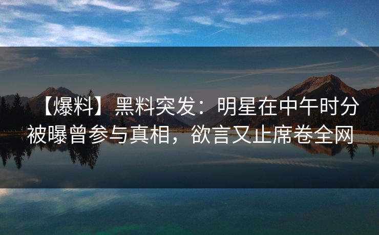 【爆料】黑料突发：明星在中午时分被曝曾参与真相，欲言又止席卷全网
