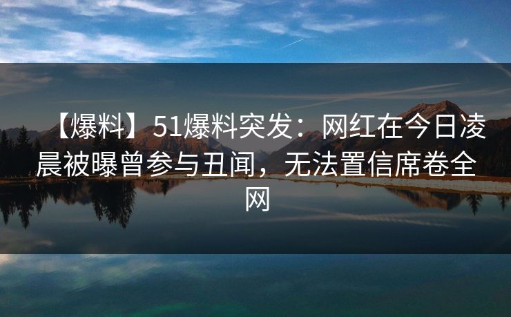 【爆料】51爆料突发：网红在今日凌晨被曝曾参与丑闻，无法置信席卷全网