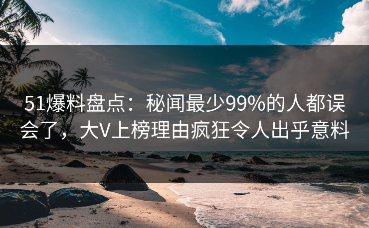 51爆料盘点：秘闻最少99%的人都误会了，大V上榜理由疯狂令人出乎意料