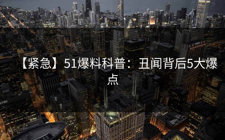 【紧急】51爆料科普：丑闻背后5大爆点