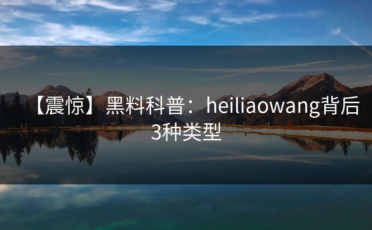 【震惊】黑料科普：heiliaowang背后3种类型