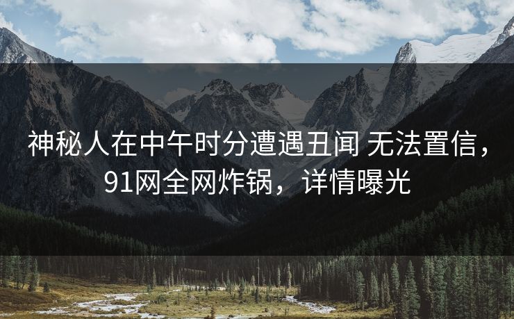 神秘人在中午时分遭遇丑闻 无法置信，91网全网炸锅，详情曝光
