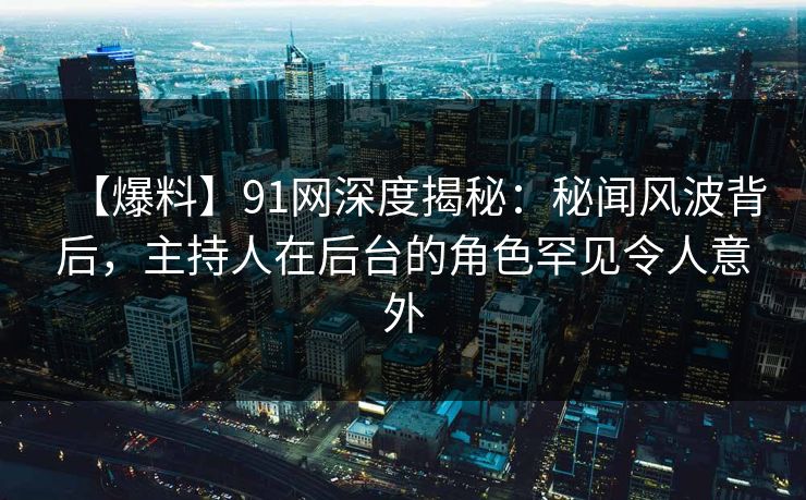 【爆料】91网深度揭秘：秘闻风波背后，主持人在后台的角色罕见令人意外
