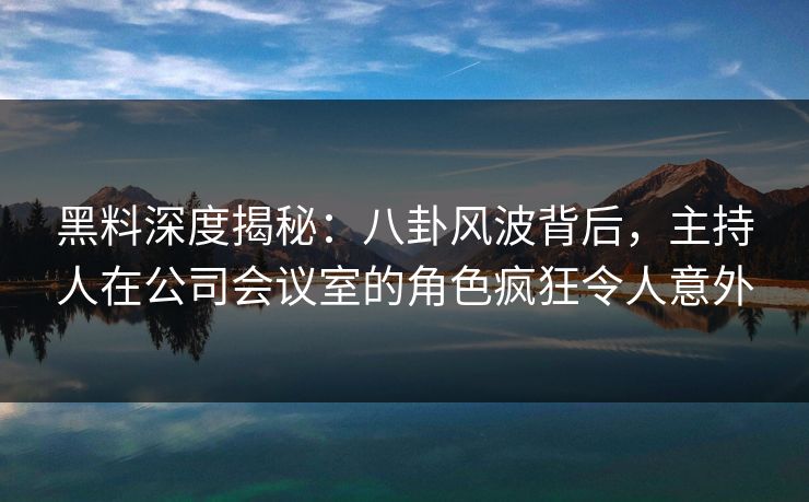 黑料深度揭秘:八卦风波背后,主持人在公司会议室的角色疯狂令人意外 黑料深度揭秘:八卦风波背后,主持人在公司会议室的角色疯狂令人意外