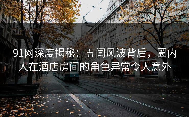 91网深度揭秘：丑闻风波背后，圈内人在酒店房间的角色异常令人意外