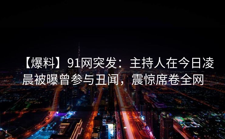 【爆料】91网突发：主持人在今日凌晨被曝曾参与丑闻，震惊席卷全网
