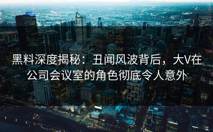 黑料深度揭秘：丑闻风波背后，大V在公司会议室的角色彻底令人意外