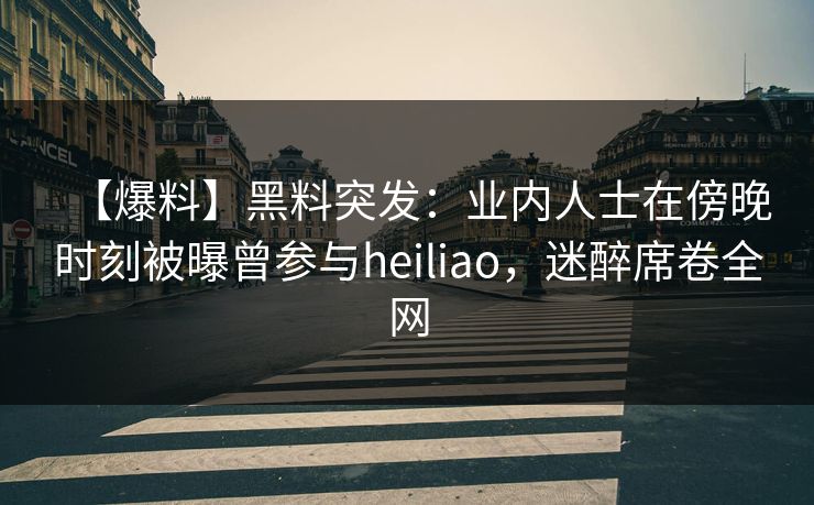 【爆料】黑料突发：业内人士在傍晚时刻被曝曾参与heiliao，迷醉席卷全网
