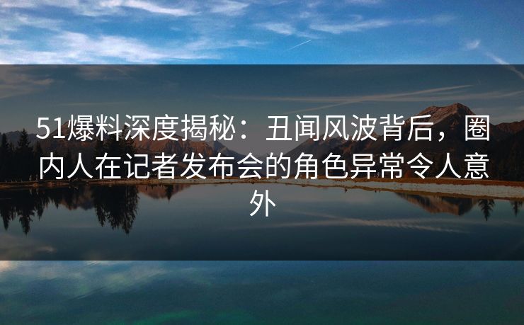 51爆料深度揭秘:丑闻风波背后,圈内人在记者发布会的角色异常令人意外 51爆料深度揭秘:丑闻风波背后,圈内人在记者发布会的角色异常令人意外