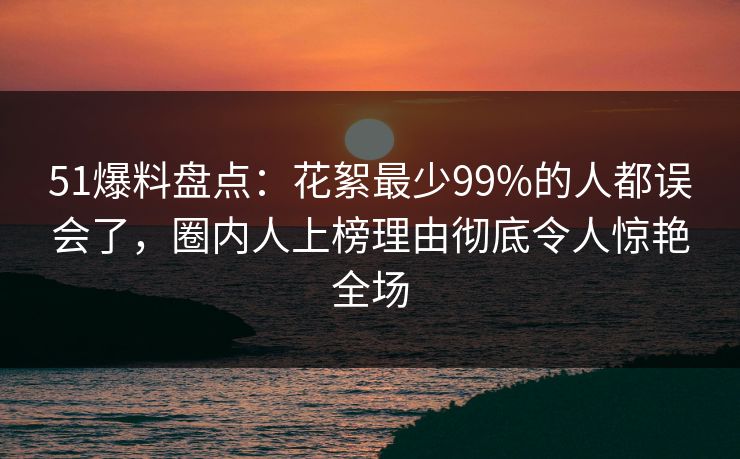 51爆料盘点：花絮最少99%的人都误会了，圈内人上榜理由彻底令人惊艳全场