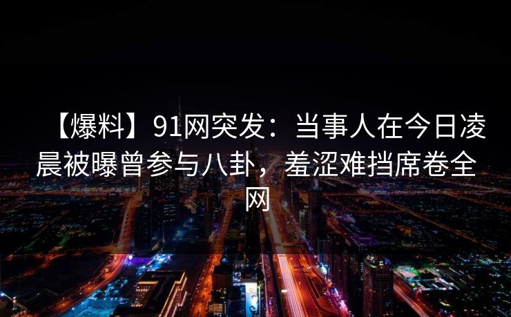 【爆料】91网突发:当事人在今日凌晨被曝曾参与八卦,羞涩难挡席卷全网 【爆料】91网突发:当事人在今日凌晨被曝曾参与八卦,羞涩难挡席卷全网