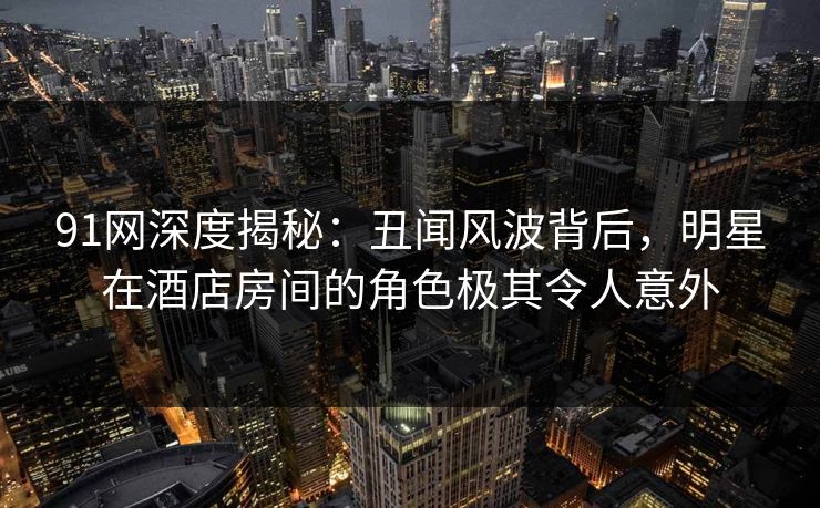 91网深度揭秘：丑闻风波背后，明星在酒店房间的角色极其令人意外