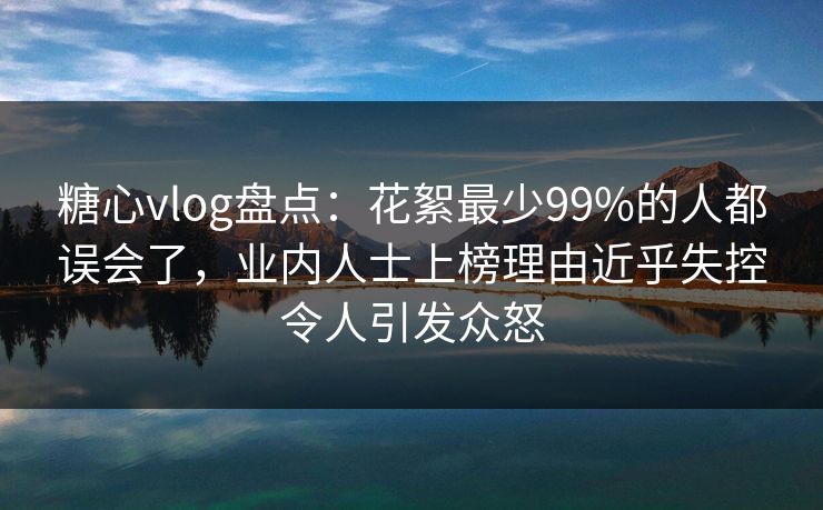 糖心vlog盘点：花絮最少99%的人都误会了，业内人士上榜理由近乎失控令人引发众怒