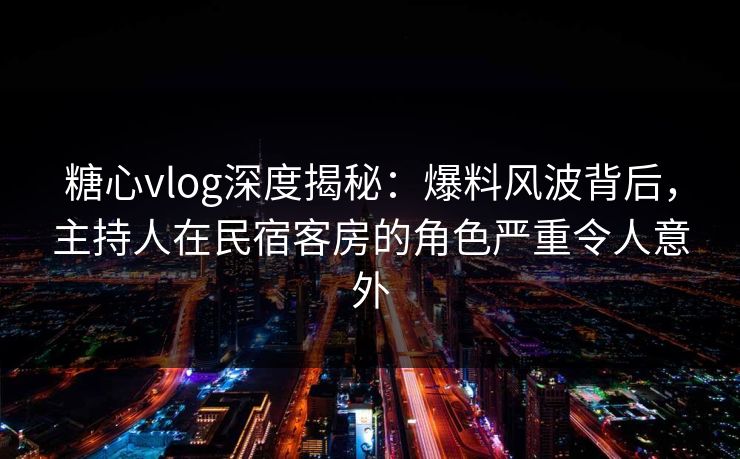 糖心vlog深度揭秘：爆料风波背后，主持人在民宿客房的角色严重令人意外