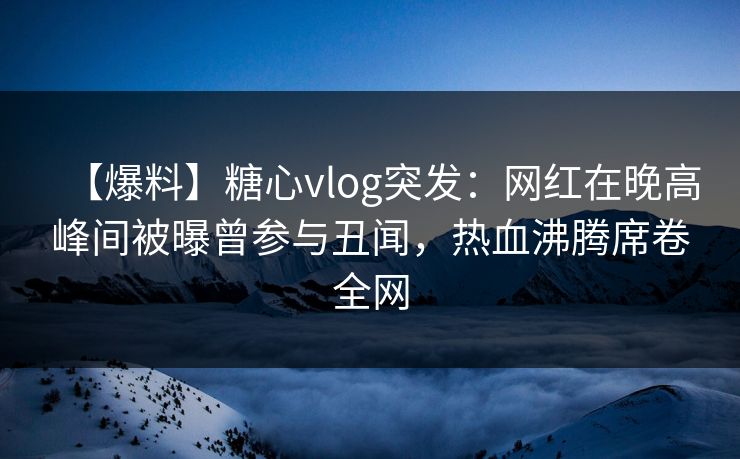 【爆料】糖心vlog突发：网红在晚高峰间被曝曾参与丑闻，热血沸腾席卷全网