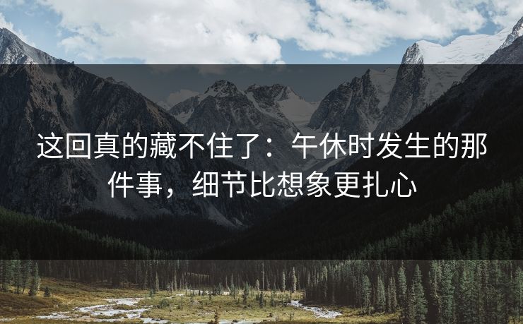 这回真的藏不住了：午休时发生的那件事，细节比想象更扎心
