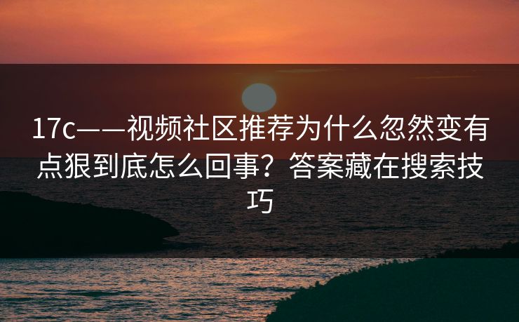 17c——视频社区推荐为什么忽然变有点狠到底怎么回事?答案藏在搜索技巧 17c——视频社区推荐为什么忽然变有点狠到底怎么回事?答案藏在搜索技巧