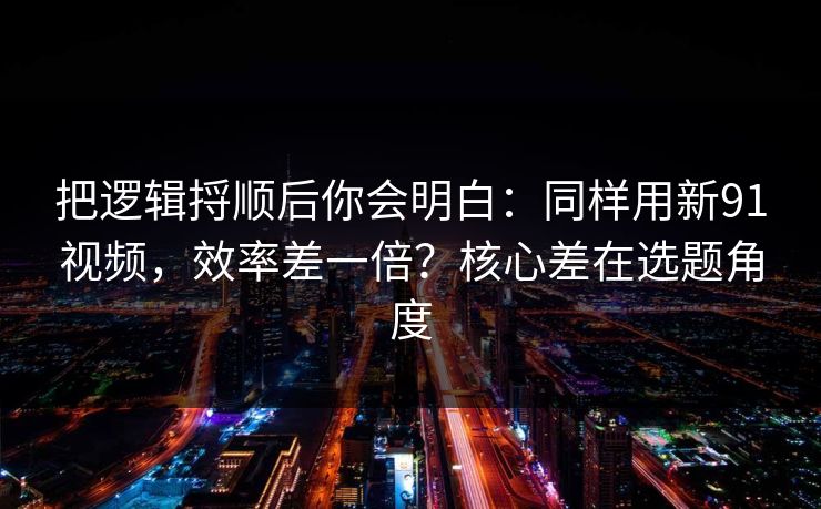 把逻辑捋顺后你会明白：同样用新91视频，效率差一倍？核心差在选题角度