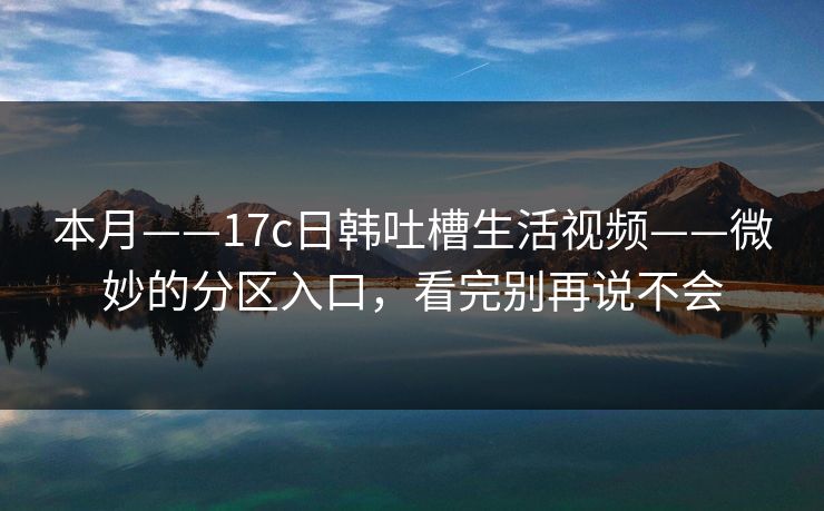 本月——17c日韩吐槽生活视频——微妙的分区入口，看完别再说不会