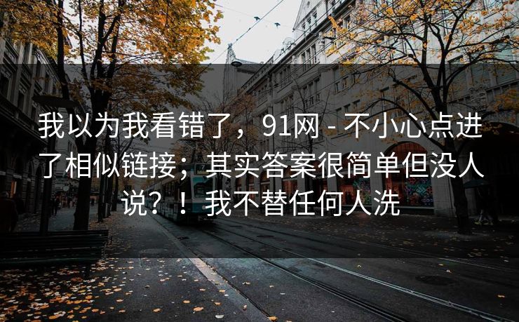 我以为我看错了，91网 - 不小心点进了相似链接；其实答案很简单但没人说？！我不替任何人洗