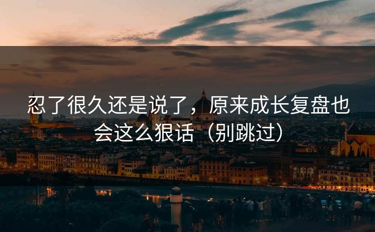 忍了很久还是说了,原来成长复盘也会这么狠话(别跳过) 忍了很久还是说了,原来成长复盘也会这么狠话(别跳过)