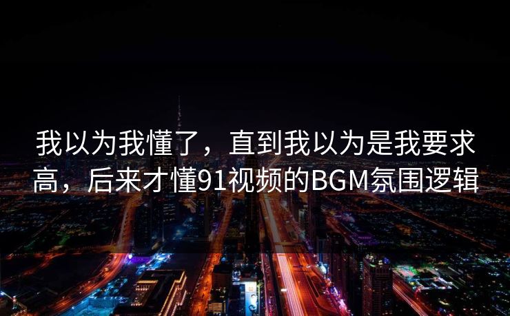 我以为我懂了,直到我以为是我要求高,后来才懂91视频的BGM氛围逻辑 我以为我懂了,直到我以为是我要求高,后来才懂91视频的BGM氛围逻辑