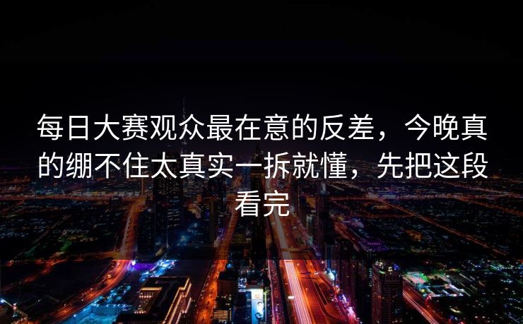 每日大赛观众最在意的反差，今晚真的绷不住太真实一拆就懂，先把这段看完