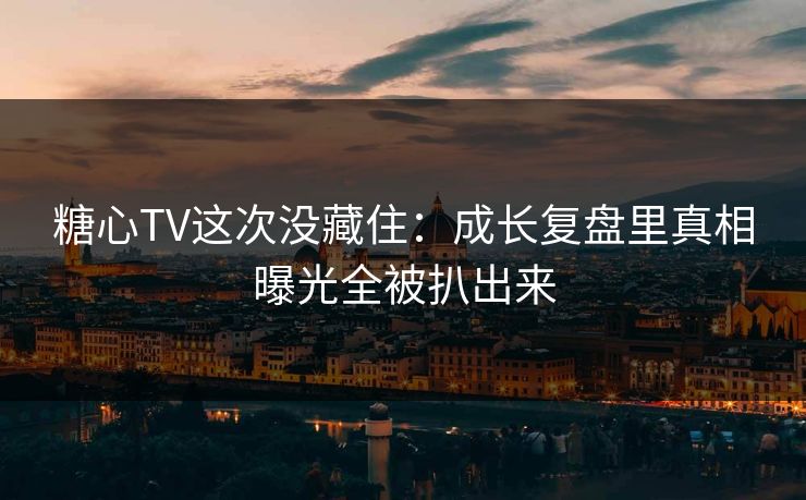 糖心TV这次没藏住：成长复盘里真相曝光全被扒出来
