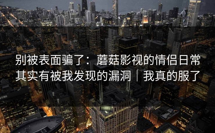 别被表面骗了:蘑菇影视的情侣日常其实有被我发现的漏洞|我真的服了 别被表面骗了:蘑菇影视的情侣日常其实有被我发现的漏洞|我真的服了