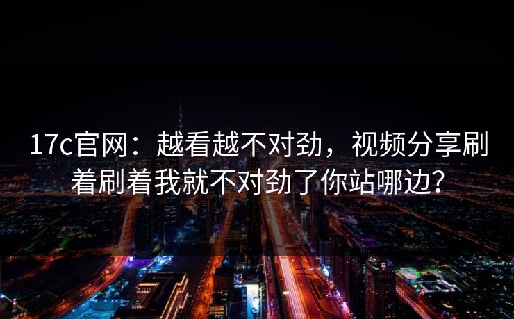 17c官网：越看越不对劲，视频分享刷着刷着我就不对劲了你站哪边？