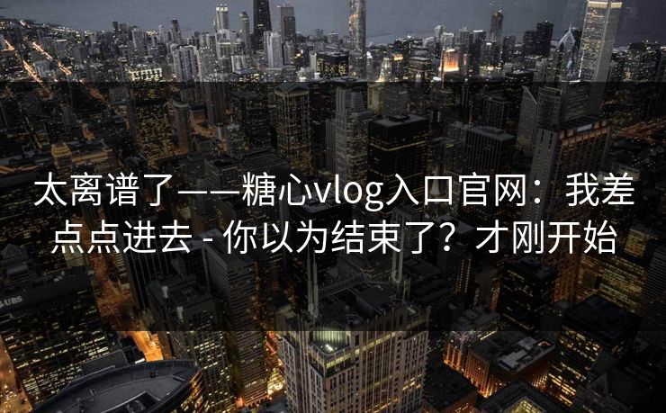 太离谱了——糖心vlog入口官网:我差点点进去 - 你以为结束了?才刚开始 太离谱了——糖心vlog入口官网:我差点点进去 - 你以为结束了?才刚开始
