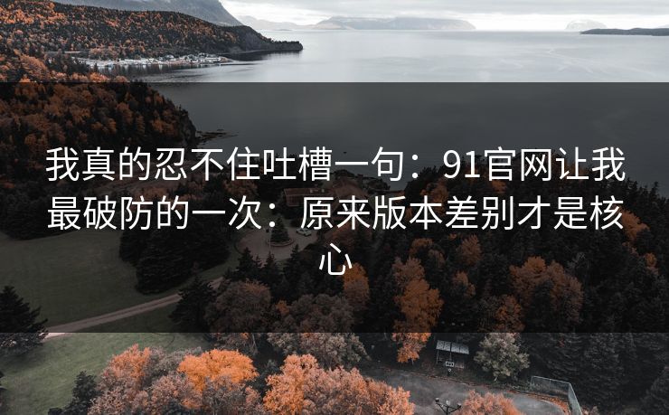 我真的忍不住吐槽一句:91官网让我最破防的一次:原来版本差别才是核心 我真的忍不住吐槽一句:91官网让我最破防的一次:原来版本差别才是核心