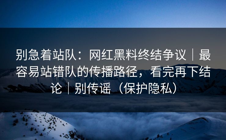 别急着站队：网红黑料终结争议｜最容易站错队的传播路径，看完再下结论｜别传谣（保护隐私）