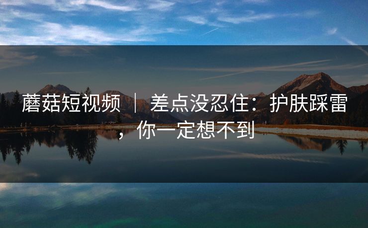 蘑菇短视频 | 差点没忍住:护肤踩雷,你一定想不到 蘑菇短视频 | 差点没忍住:护肤踩雷,你一定想不到