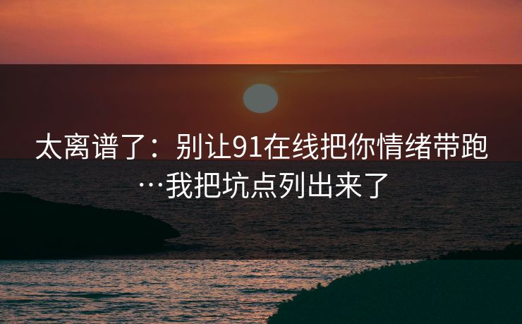 太离谱了：别让91在线把你情绪带跑…我把坑点列出来了