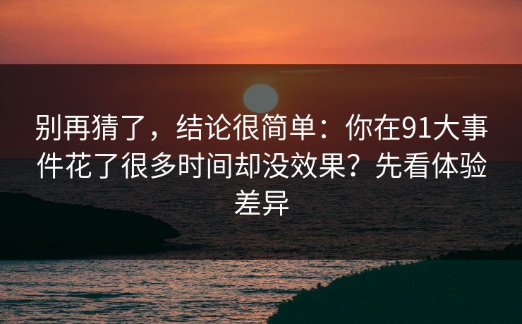 别再猜了，结论很简单：你在91大事件花了很多时间却没效果？先看体验差异