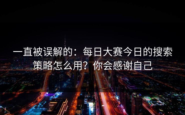 一直被误解的：每日大赛今日的搜索策略怎么用？你会感谢自己